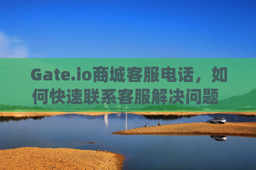Gate.io商城客服电话，如何快速联系客服解决问题 gate.io商城客服电话