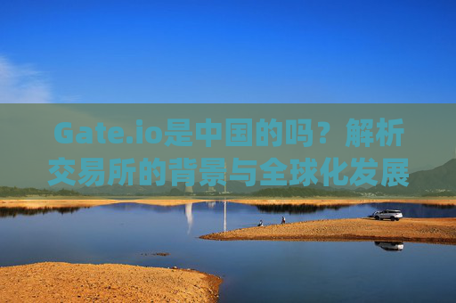 Gate.io是中国的吗？解析交易所的背景与全球化发展 gateio是中国的吗