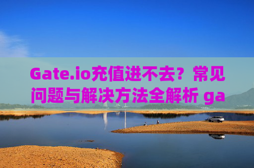 Gate.io充值进不去？常见问题与解决方法全解析 gateio充值进不去