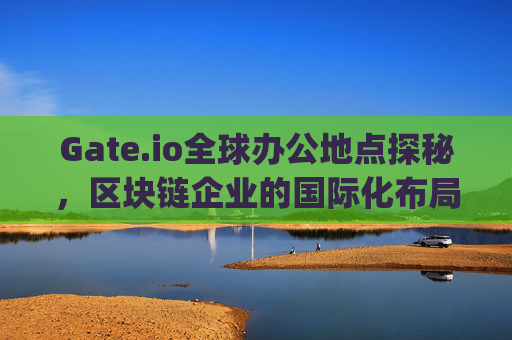 Gate.io全球办公地点探秘，区块链企业的国际化布局 gateio内办公地点