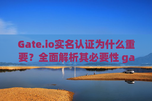 Gate.io实名认证为什么重要？全面解析其必要性 gateio实名认证为什么