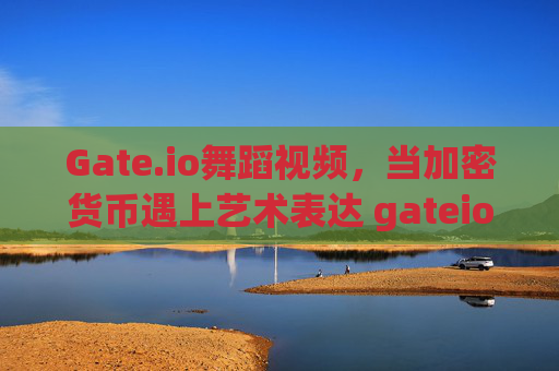 Gate.io舞蹈视频，当加密货币遇上艺术表达 gateio舞蹈视频