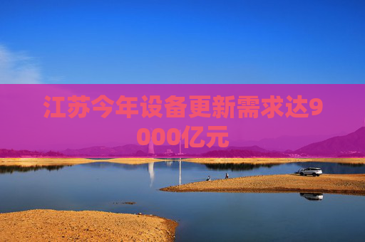 江苏今年设备更新需求达9000亿元