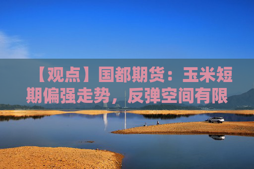 【观点】国都期货:玉米短期偏强走势,反弹空间有限