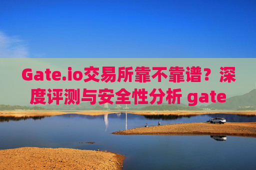 Gate.io交易所靠不靠谱？深度评测与安全性分析 gate.io交易所靠不靠谱