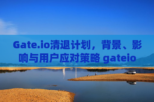 Gate.io清退计划，背景、影响与用户应对策略 gateio清退计划