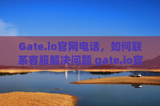 Gate.io官网电话，如何联系客服解决问题 gate.io官网电话