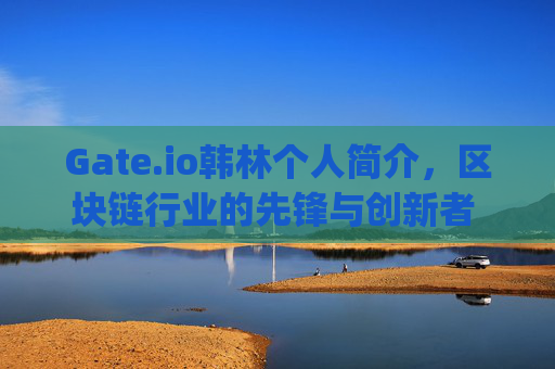 Gate.io韩林个人简介，区块链行业的先锋与创新者 gateio韩林个人简介