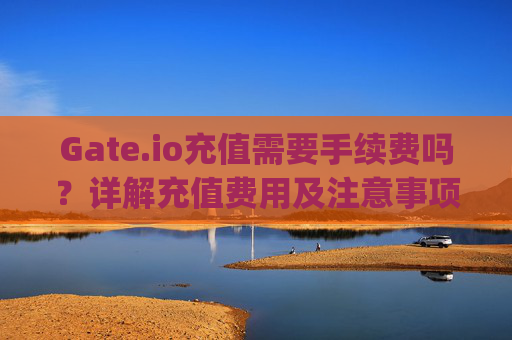 Gate.io充值需要手续费吗？详解充值费用及注意事项 gateio充值需要手续费吗