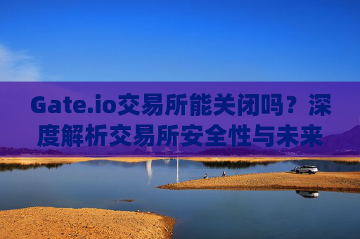 Gate.io交易所能关闭吗？深度解析交易所安全性与未来发展 gate.io交易所能关闭吗