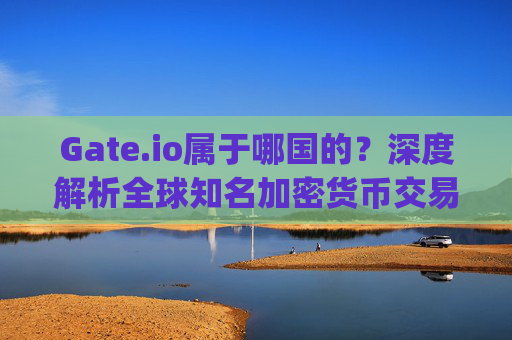 Gate.io属于哪国的？深度解析全球知名加密货币交易所的背景 gateio属于哪国的