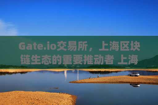 Gate.io交易所，上海区块链生态的重要推动者 上海gate.io交易所