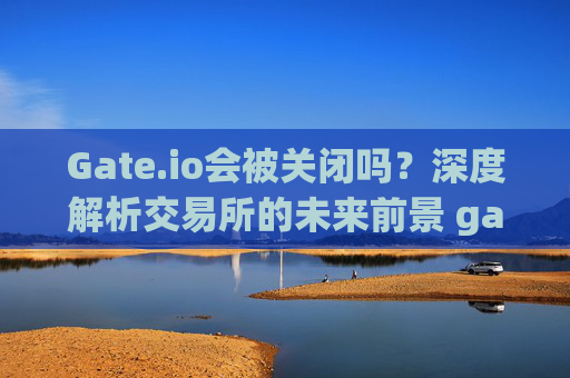 Gate.io会被关闭吗？深度解析交易所的未来前景 gateio会被关闭吗