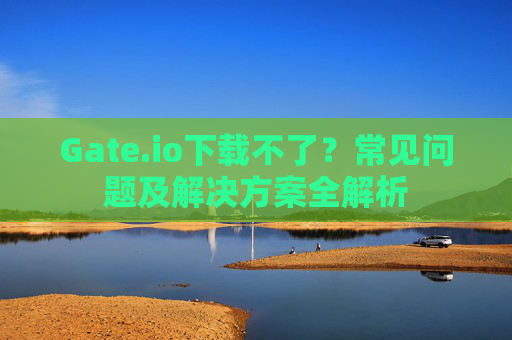 Gate.io下载不了？常见问题及解决方案全解析
