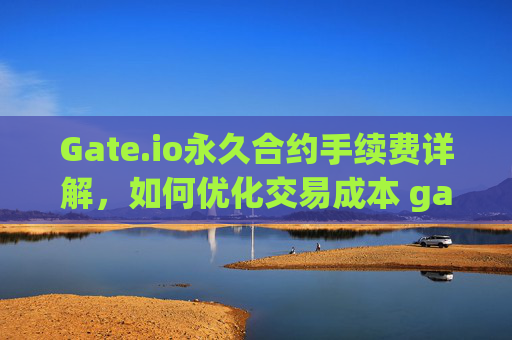 Gate.io永久合约手续费详解，如何优化交易成本 gateio永久合约手续费