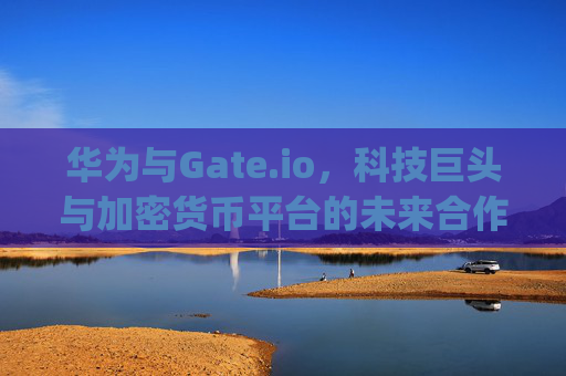华为与Gate.io，科技巨头与加密货币平台的未来合作展望 华为gateio