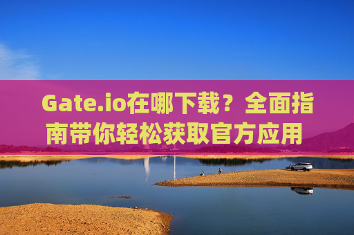 Gate.io在哪下载？全面指南带你轻松获取官方应用 gateio在哪下载