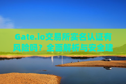 Gate.io交易所实名认证有风险吗？全面解析与安全建议 gate.io交易所实名有风险吗