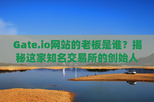 Gate.io网站的老板是谁？揭秘这家知名交易所的创始人 gateio网站的老板叫什么