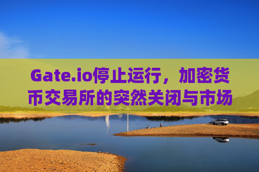 Gate.io停止运行，加密货币交易所的突然关闭与市场影响 gateio停止运行