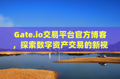 Gate.io交易平台官方博客，探索数字资产交易的新视野 gateio交易平台官方博客
