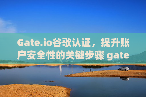 Gate.io谷歌认证，提升账户安全性的关键步骤 gateio.io谷歌认证