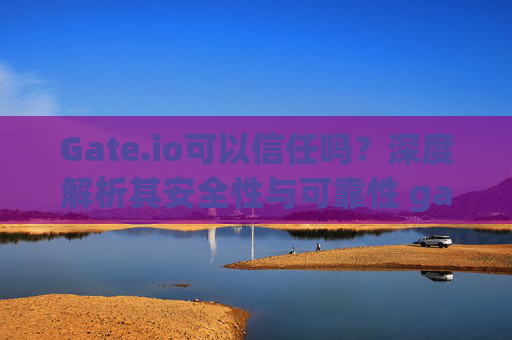 Gate.io可以信任吗？深度解析其安全性与可靠性 gateio可以信任吗