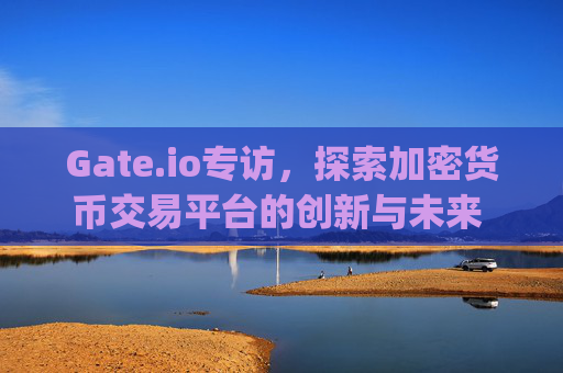 Gate.io专访，探索加密货币交易平台的创新与未来 gateio专访
