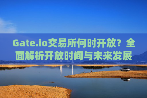 Gate.io交易所何时开放？全面解析开放时间与未来发展 gate.io交易所何时开放