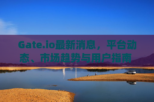 Gate.io最新消息，平台动态、市场趋势与用户指南 gateio最新消息