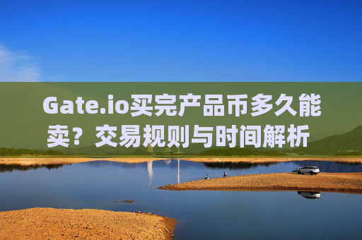 Gate.io买完产品币多久能卖？交易规则与时间解析 gateio买完产品币多久能卖