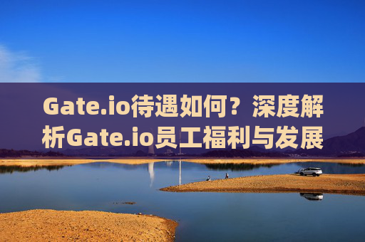 Gate.io待遇如何？深度解析Gate.io员工福利与发展前景 gateio待遇如何