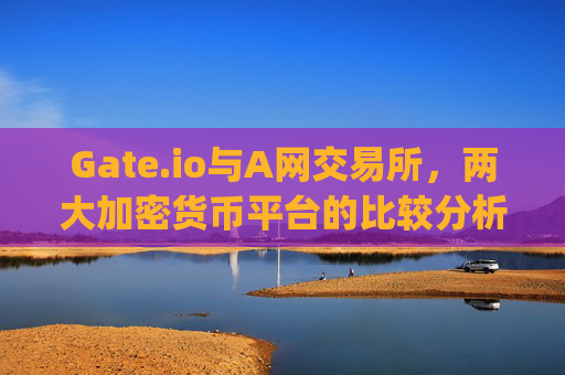 Gate.io与A网交易所，两大加密货币平台的比较分析 gate.io和a网交易所