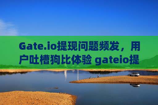 Gate.io提现问题频发，用户吐槽狗比体验 gateio提现狗比