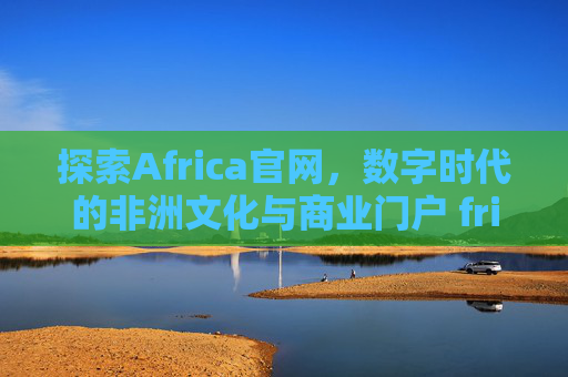 探索Africa官网，数字时代的非洲文化与商业门户 frica官网