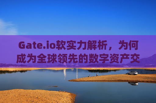 Gate.io软实力解析，为何成为全球领先的数字资产交易平台 gateio.io软