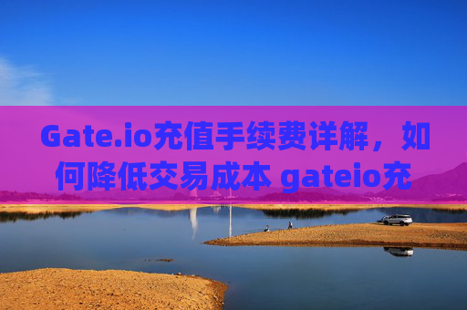 Gate.io充值手续费详解，如何降低交易成本 gateio充值手续费