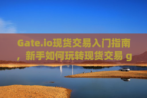 Gate.io现货交易入门指南，新手如何玩转现货交易 gateio现货怎么玩