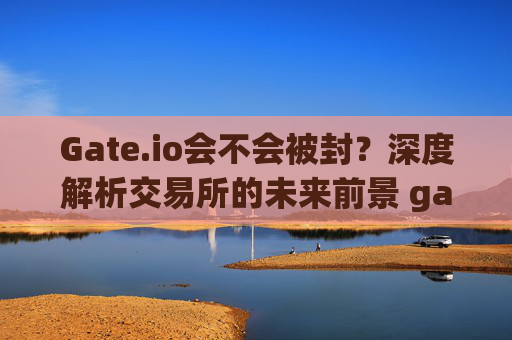 Gate.io会不会被封？深度解析交易所的未来前景 gateio会不会被封