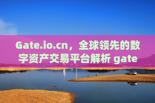 Gate.io.cn，全球领先的数字资产交易平台解析 gateio.cn