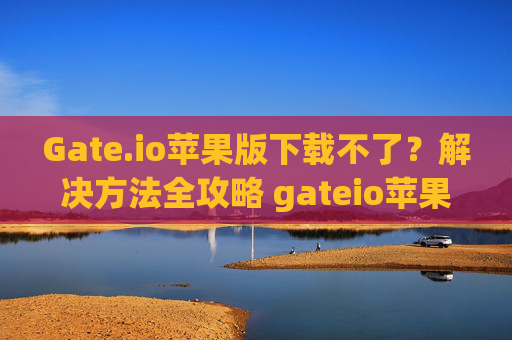 Gate.io苹果版下载不了？解决方法全攻略 gateio苹果版下载不了