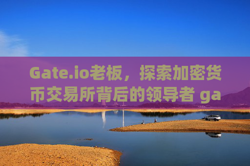 Gate.io老板，探索加密货币交易所背后的领导者 gateio老板