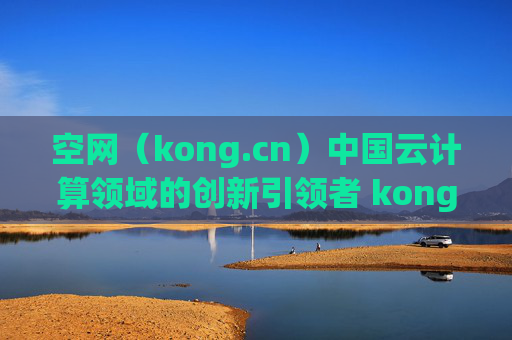 空网（kong.cn）中国云计算领域的创新引领者 kong.cn