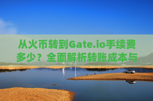 从火币转到Gate.io手续费多少？全面解析转账成本与注意事项 从火币转到gateio手续费多少