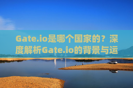 Gate.io是哪个国家的？深度解析Gate.io的背景与运营 gate.io哪个国家