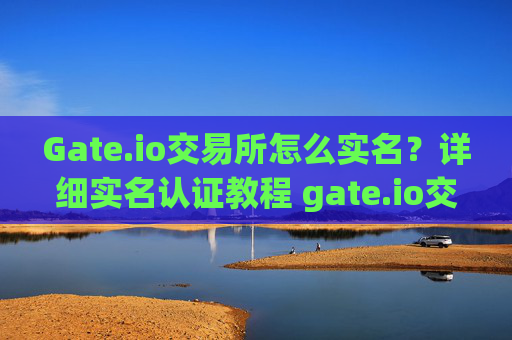 Gate.io交易所怎么实名？详细实名认证教程 gate.io交易所怎么实名
