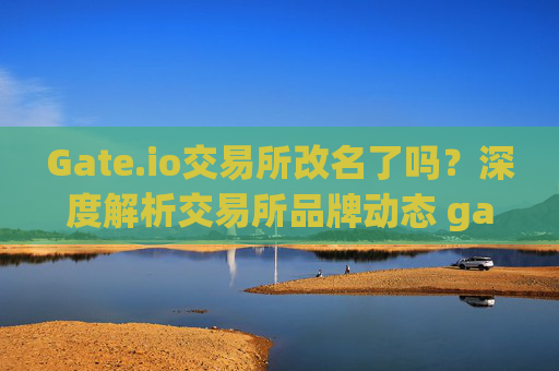 Gate.io交易所改名了吗？深度解析交易所品牌动态 gate.io交易所改名了吗