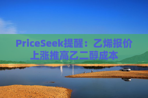 PriceSeek提醒:乙烯报价上涨推高乙二醇成本