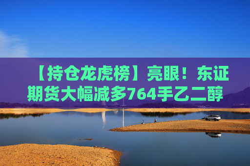 【持仓龙虎榜】亮眼!东证期货大幅减多764手乙二醇多单