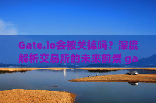 Gate.io会被关掉吗？深度解析交易所的未来前景 gate.io会被关掉吗